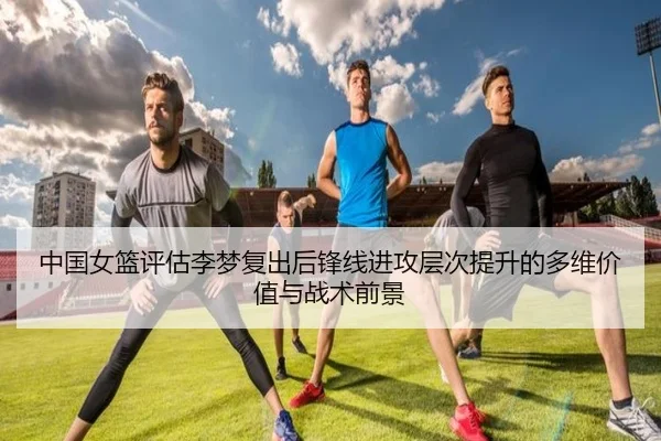 中国女篮评估李梦复出后锋线进攻层次提升的多维价值与战术前景