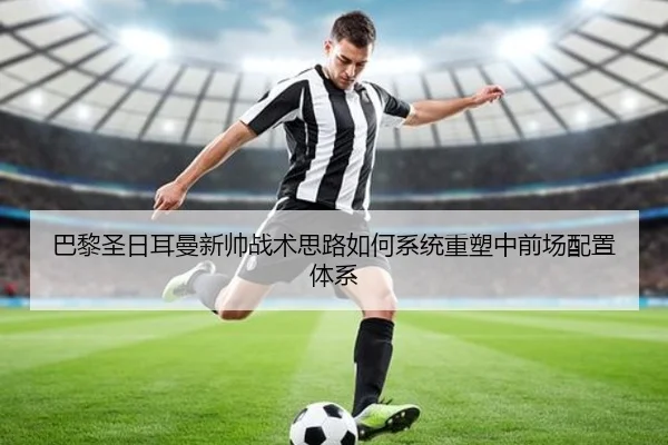 巴黎圣日耳曼新帅战术思路如何系统重塑中前场配置体系