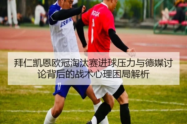 拜仁凯恩欧冠淘汰赛进球压力与德媒讨论背后的战术心理困局解析